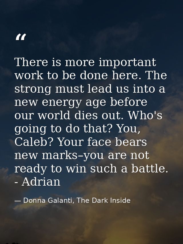 There is more important work to be done here. The strong must lead us into a new energy age before our world dies out. W — Donna Galanti, The Dark Inside