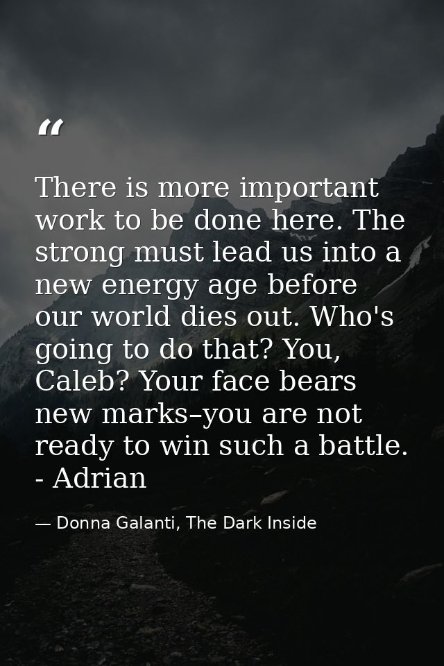 There is more important work to be done here. The strong must lead us into a new energy age before our world dies out. W — Donna Galanti, The Dark Inside