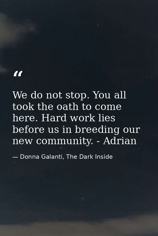 We do not stop. You all took the oath to come here. Hard work lies before us in breeding our new community. - Adrian — Donna Galanti, The Dark Inside