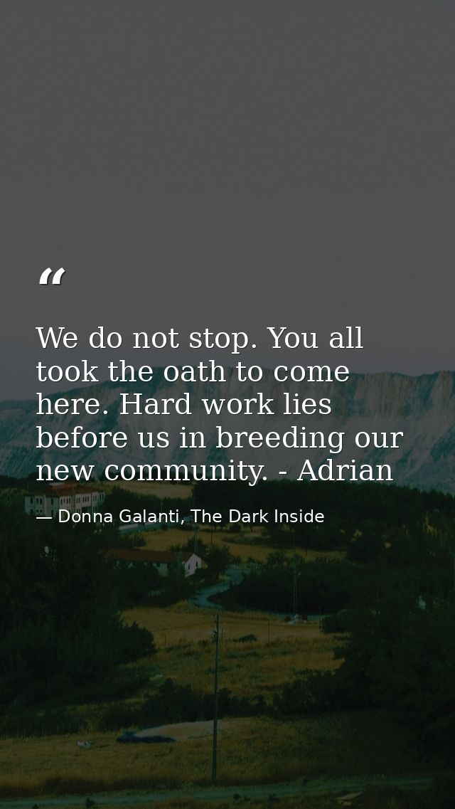 We do not stop. You all took the oath to come here. Hard work lies before us in breeding our new community. - Adrian — Donna Galanti, The Dark Inside