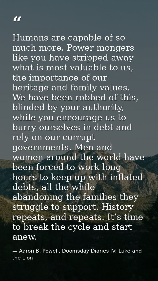 Humans are capable of so much more. Power mongers like you have stripped away what is most valuable to us, the importanc — Aaron B. Powell, Doomsday Diaries IV: Luke and the Lion