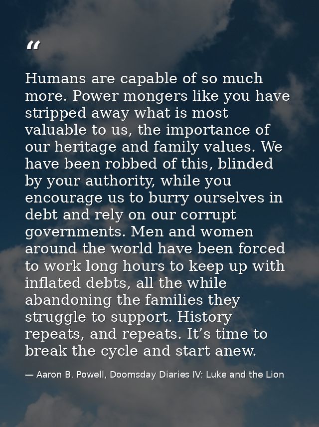 Humans are capable of so much more. Power mongers like you have stripped away what is most valuable to us, the importanc — Aaron B. Powell, Doomsday Diaries IV: Luke and the Lion