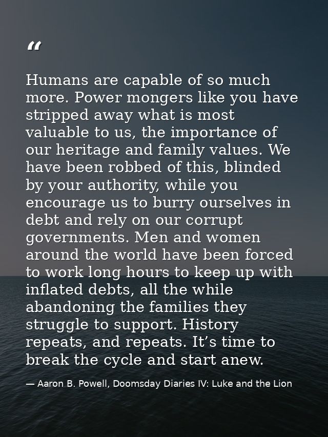 Humans are capable of so much more. Power mongers like you have stripped away what is most valuable to us, the importanc — Aaron B. Powell, Doomsday Diaries IV: Luke and the Lion