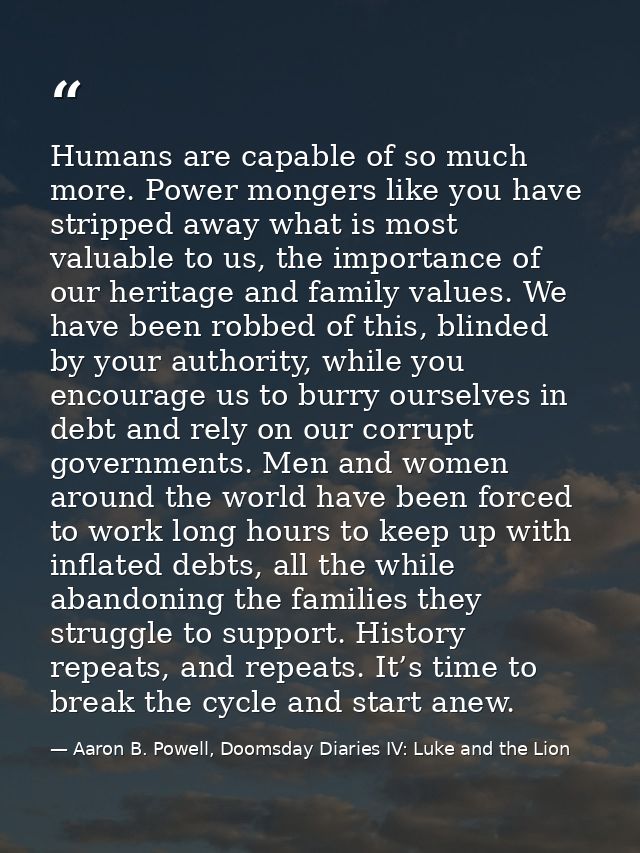 Humans are capable of so much more. Power mongers like you have stripped away what is most valuable to us, the importanc — Aaron B. Powell, Doomsday Diaries IV: Luke and the Lion