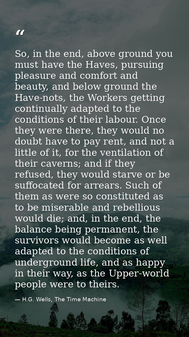 So, in the end, above ground you must have the Haves, pursuing pleasure and comfort and beauty, and below ground the Hav — H.G. Wells, The Time Machine