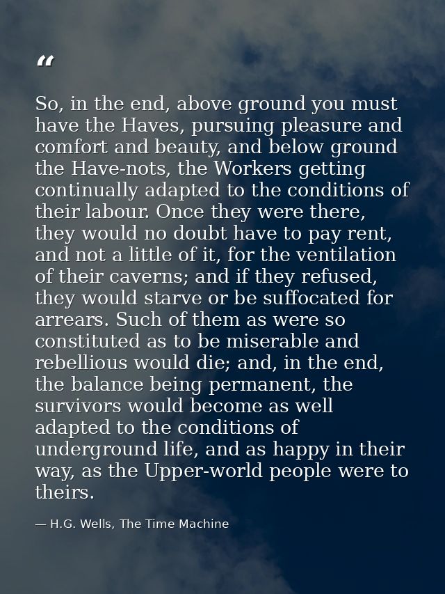 So, in the end, above ground you must have the Haves, pursuing pleasure and comfort and beauty, and below ground the Hav — H.G. Wells, The Time Machine