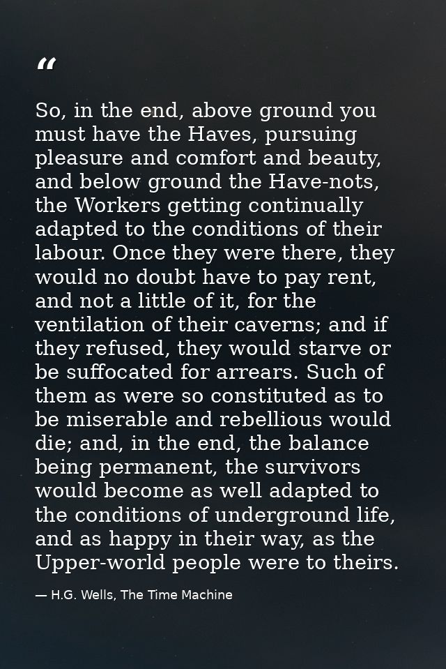 So, in the end, above ground you must have the Haves, pursuing pleasure and comfort and beauty, and below ground the Hav — H.G. Wells, The Time Machine