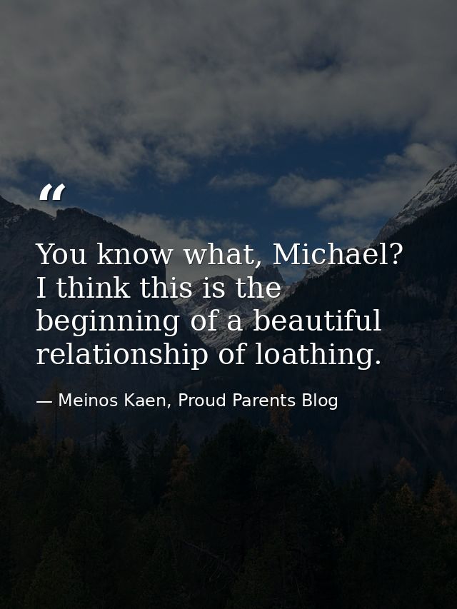 You know what, Michael? I think this is the beginning of a beautiful relationship of loathing. — Meinos Kaen, Proud Parents Blog