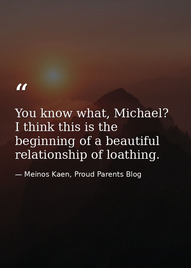 You know what, Michael? I think this is the beginning of a beautiful relationship of loathing. — Meinos Kaen, Proud Parents Blog