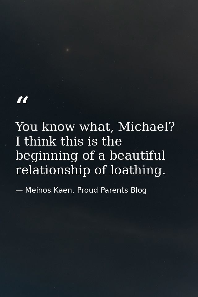 You know what, Michael? I think this is the beginning of a beautiful relationship of loathing. — Meinos Kaen, Proud Parents Blog