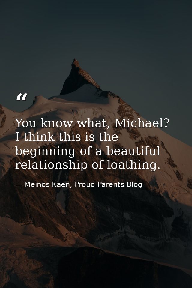 You know what, Michael? I think this is the beginning of a beautiful relationship of loathing. — Meinos Kaen, Proud Parents Blog