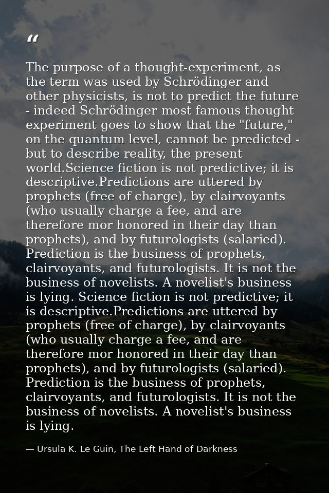 The purpose of a thought-experiment, as the term was used by Schrödinger and other physicists, is not to predict the fut — Ursula K. Le Guin, The Left Hand of Darkness