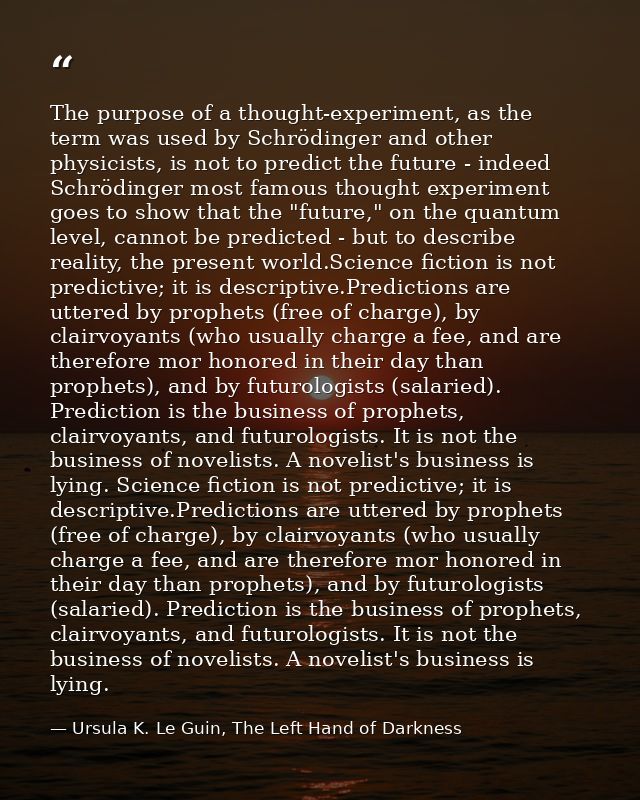 The purpose of a thought-experiment, as the term was used by Schrödinger and other physicists, is not to predict the fut — Ursula K. Le Guin, The Left Hand of Darkness