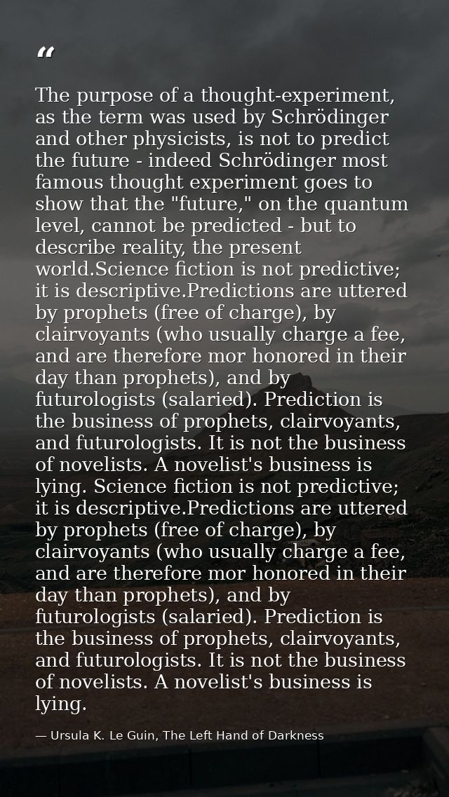 The purpose of a thought-experiment, as the term was used by Schrödinger and other physicists, is not to predict the fut — Ursula K. Le Guin, The Left Hand of Darkness