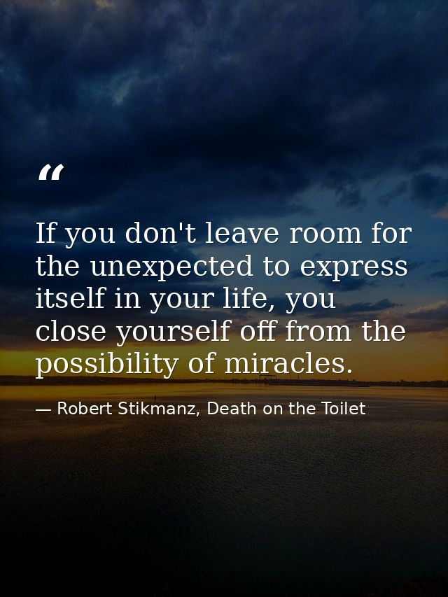 If you don't leave room for the unexpected to express itself in your life, you close yourself off from the possibility o — Robert Stikmanz, Death on the Toilet