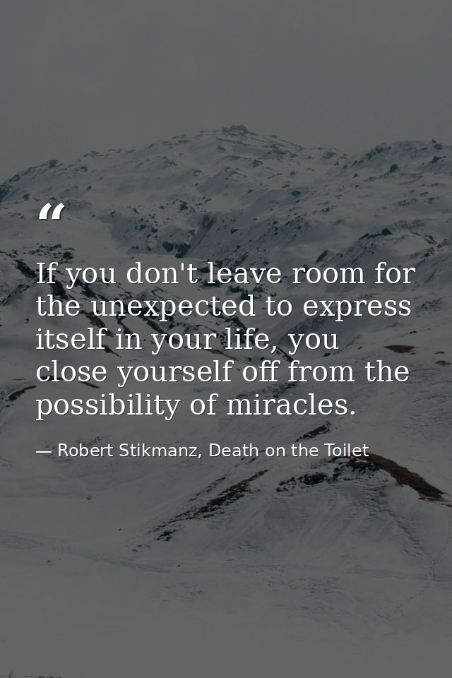 If you don't leave room for the unexpected to express itself in your life, you close yourself off from the possibility o — Robert Stikmanz, Death on the Toilet