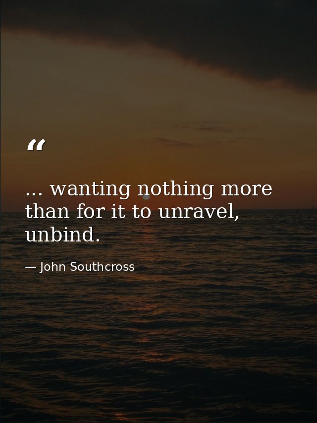 ... wanting nothing more than for it to unravel, unbind. — John Southcross