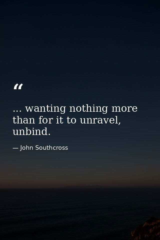 ... wanting nothing more than for it to unravel, unbind. — John Southcross
