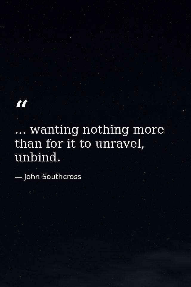 ... wanting nothing more than for it to unravel, unbind. — John Southcross