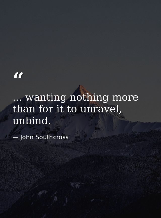 ... wanting nothing more than for it to unravel, unbind. — John Southcross