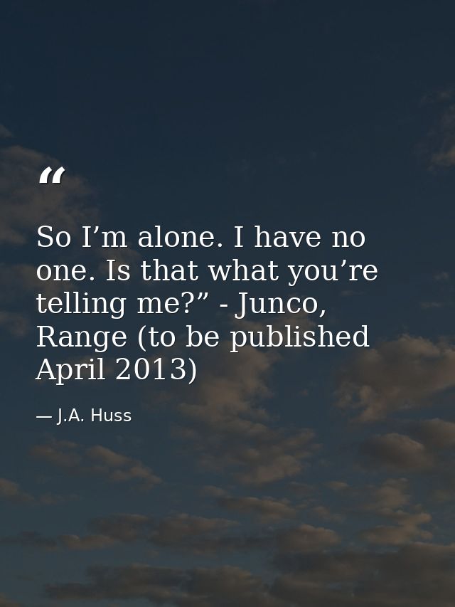 So I’m alone. I have no one. Is that what you’re telling me?” - Junco, Range (to be published April 2013) — J.A. Huss