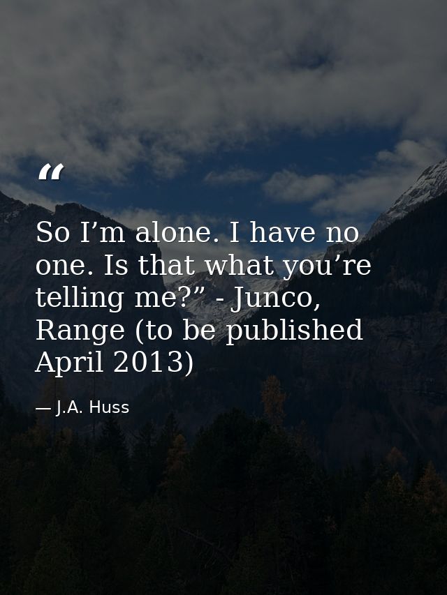 So I’m alone. I have no one. Is that what you’re telling me?” - Junco, Range (to be published April 2013) — J.A. Huss