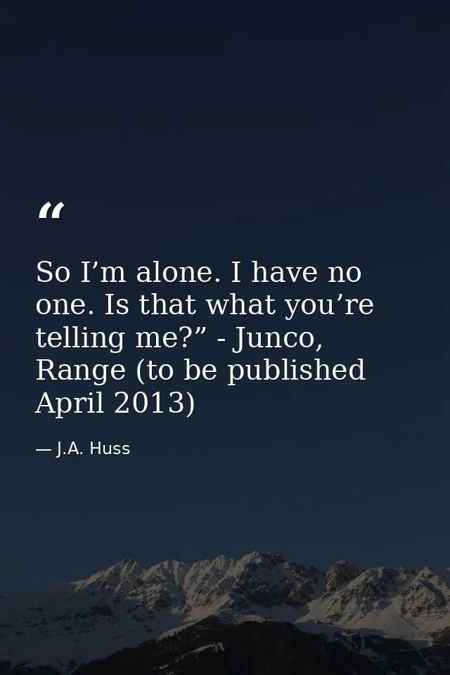 So I’m alone. I have no one. Is that what you’re telling me?” - Junco, Range (to be published April 2013) — J.A. Huss