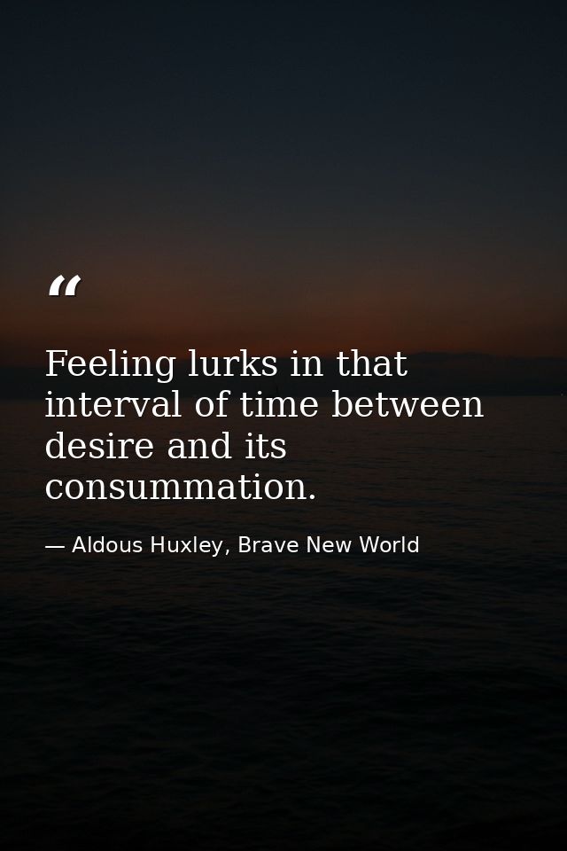 Feeling lurks in that interval of time between desire and its consummation. — Aldous Huxley, Brave New World