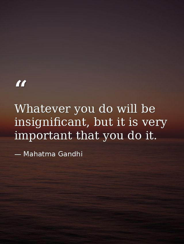 Whatever you do will be insignificant, but it is very important that you do it. — Mahatma Gandhi