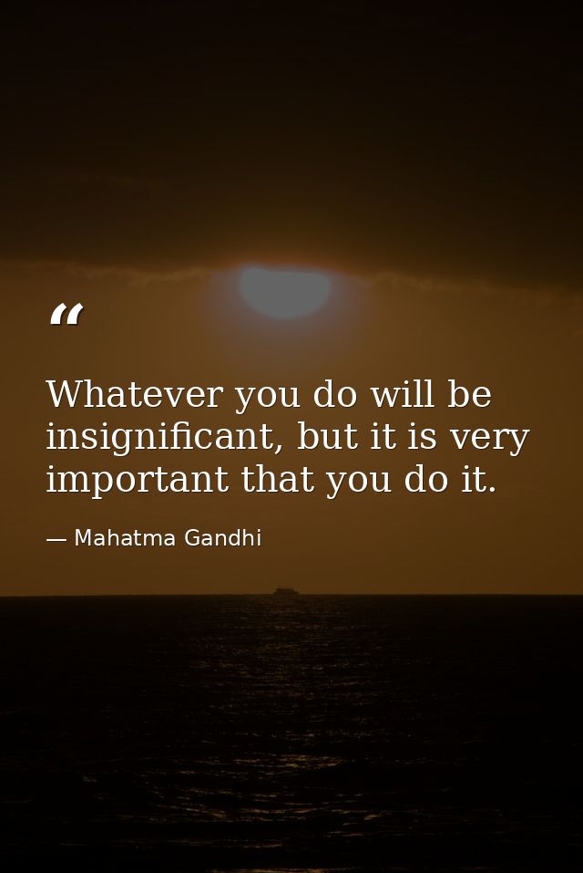 Whatever you do will be insignificant, but it is very important that you do it. — Mahatma Gandhi