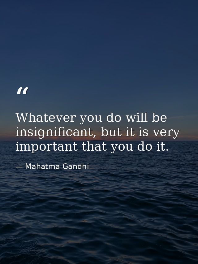 Whatever you do will be insignificant, but it is very important that you do it. — Mahatma Gandhi