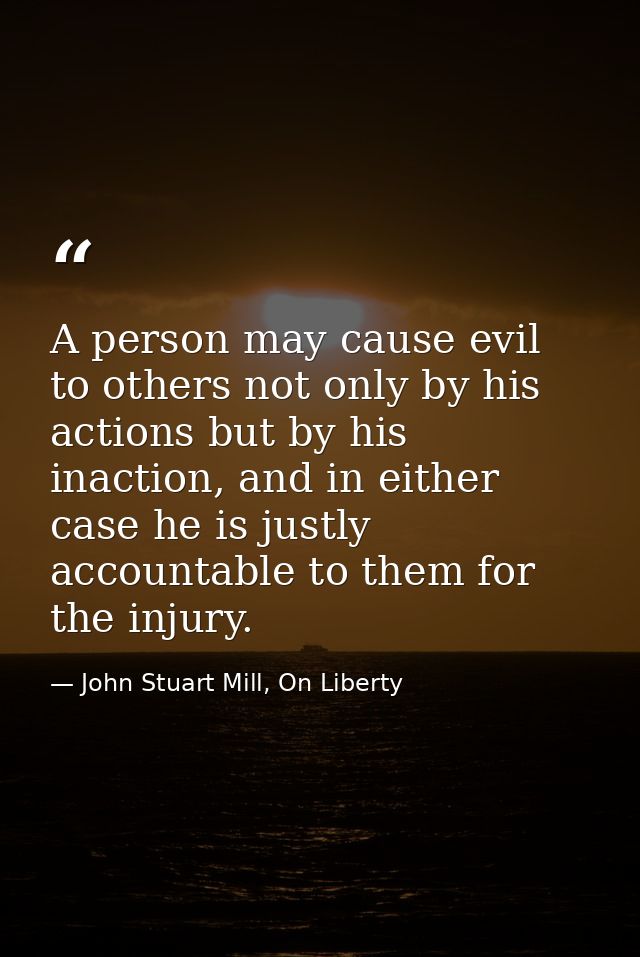 A person may cause evil to others not only by his actions but by his inaction, and in either case he is justly accountab — John Stuart Mill, On Liberty