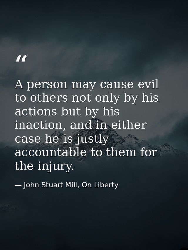 A person may cause evil to others not only by his actions but by his inaction, and in either case he is justly accountab — John Stuart Mill, On Liberty