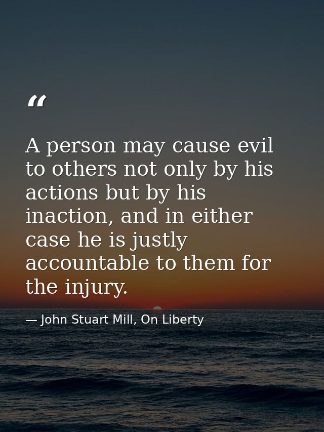 A person may cause evil to others not only by his actions but by his inaction, and in either case he is justly accountab — John Stuart Mill, On Liberty