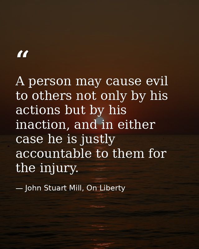 A person may cause evil to others not only by his actions but by his inaction, and in either case he is justly accountab — John Stuart Mill, On Liberty