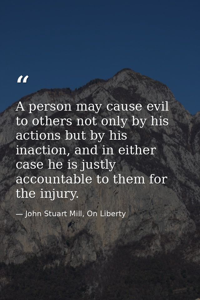 A person may cause evil to others not only by his actions but by his inaction, and in either case he is justly accountab — John Stuart Mill, On Liberty