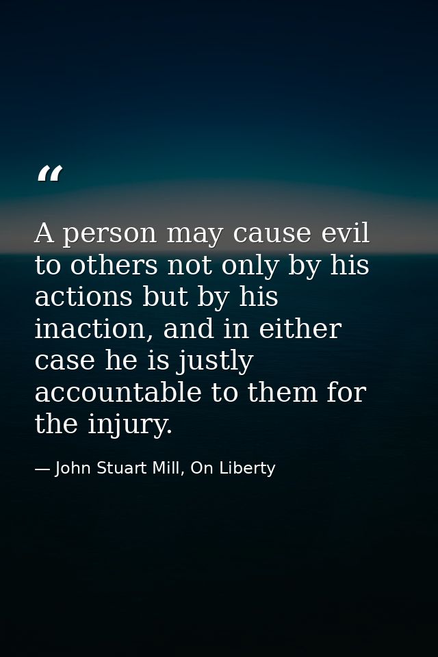 A person may cause evil to others not only by his actions but by his inaction, and in either case he is justly accountab — John Stuart Mill, On Liberty