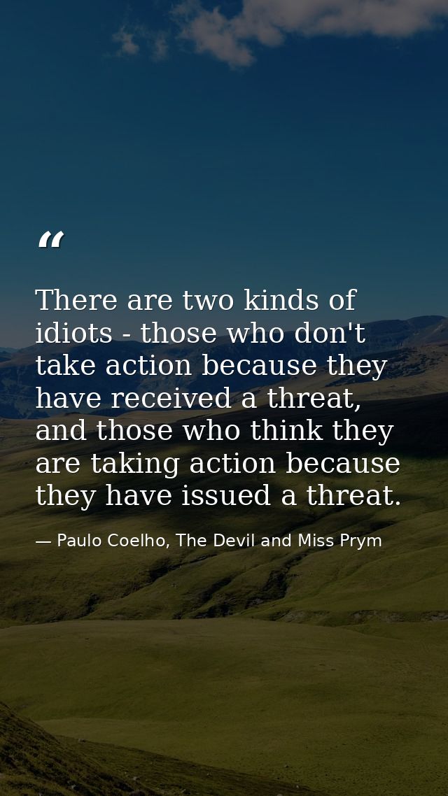 There are two kinds of idiots - those who don't take action because they have received a threat, and those who think the — Paulo Coelho, The Devil and Miss Prym
