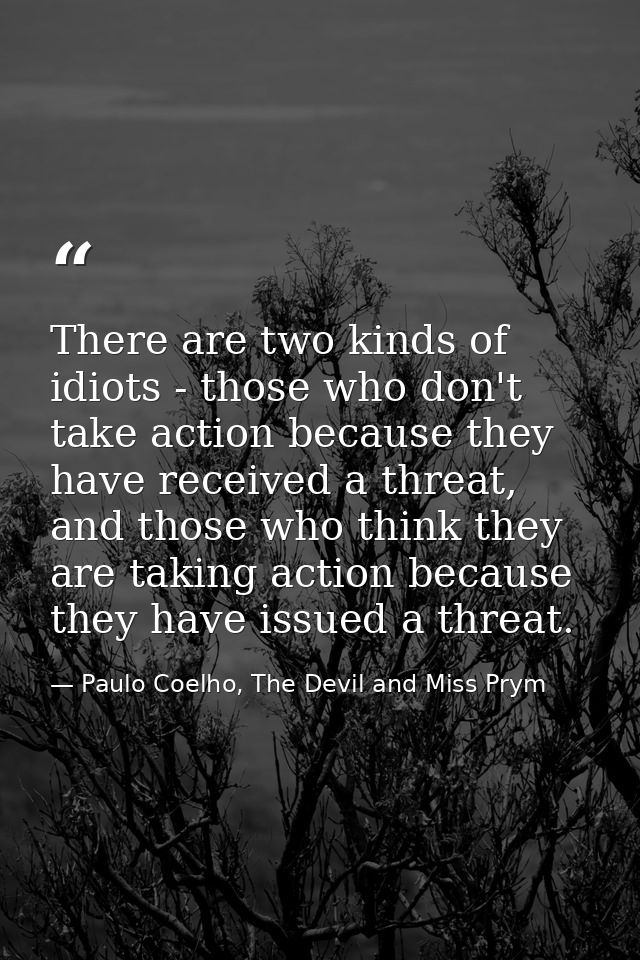 There are two kinds of idiots - those who don't take action because they have received a threat, and those who think the — Paulo Coelho, The Devil and Miss Prym