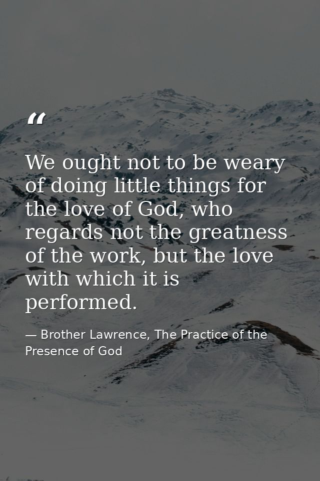 We ought not to be weary of doing little things for the love of God, who regards not the greatness of the work, but the  — Brother Lawrence, The Practice of the Presence of God