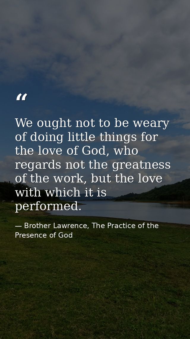 We ought not to be weary of doing little things for the love of God, who regards not the greatness of the work, but the  — Brother Lawrence, The Practice of the Presence of God