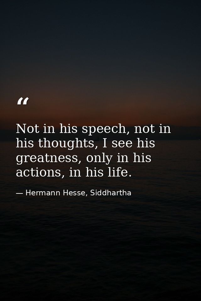 Not in his speech, not in his thoughts, I see his greatness, only in his actions, in his life. — Hermann Hesse, Siddhartha