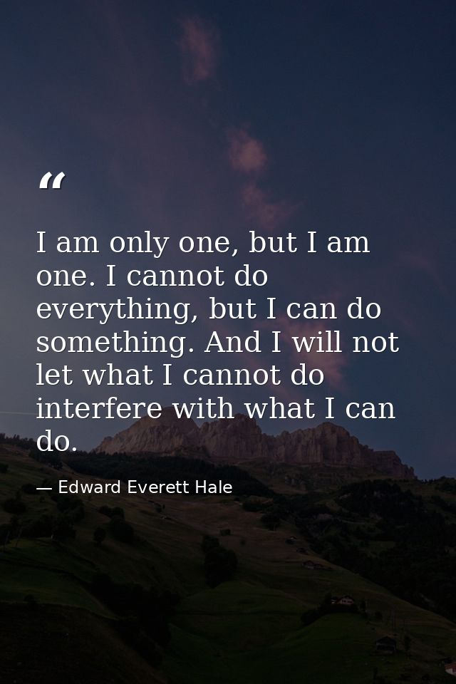 I am only one, but I am one. I cannot do everything, but I can do something. And I will not let what I cannot do interfe — Edward Everett Hale