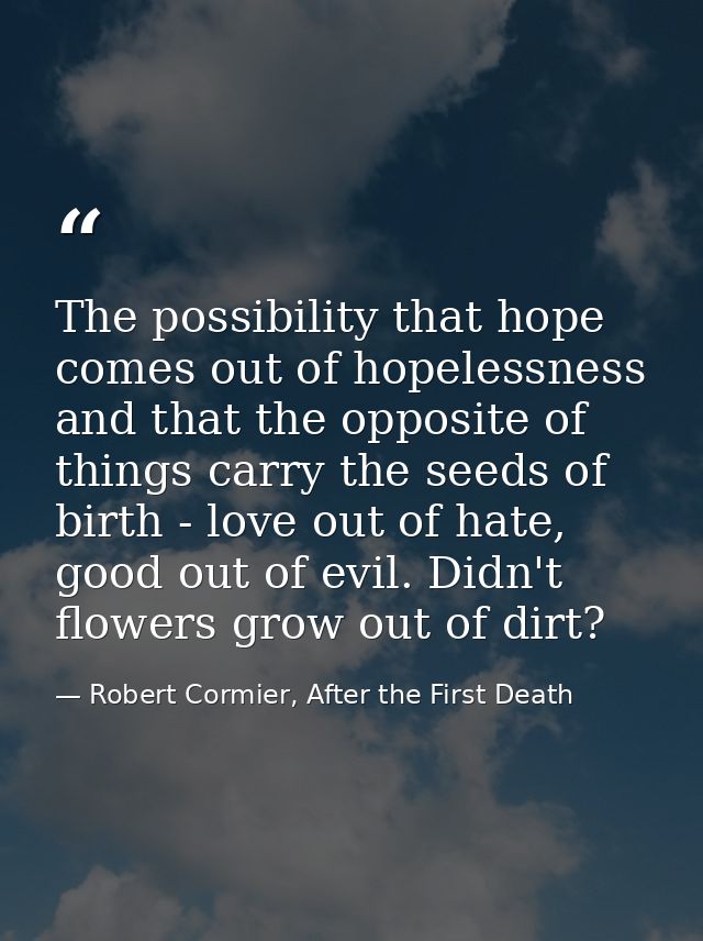 The possibility that hope comes out of hopelessness and that the opposite of things carry the seeds of birth - love out  — Robert Cormier, After the First Death