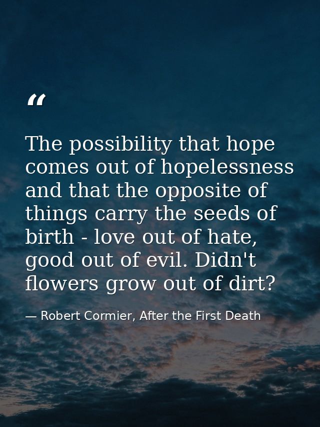 The possibility that hope comes out of hopelessness and that the opposite of things carry the seeds of birth - love out  — Robert Cormier, After the First Death