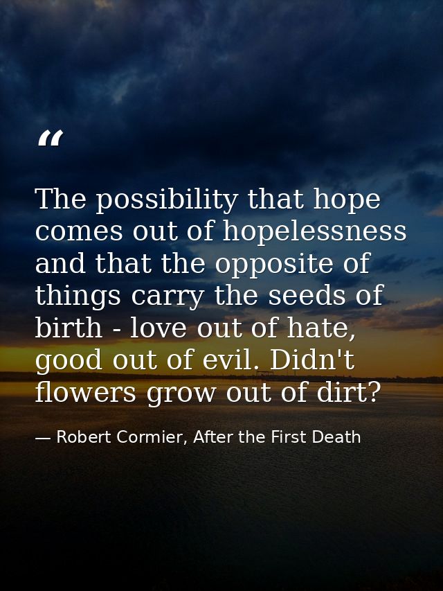 The possibility that hope comes out of hopelessness and that the opposite of things carry the seeds of birth - love out  — Robert Cormier, After the First Death