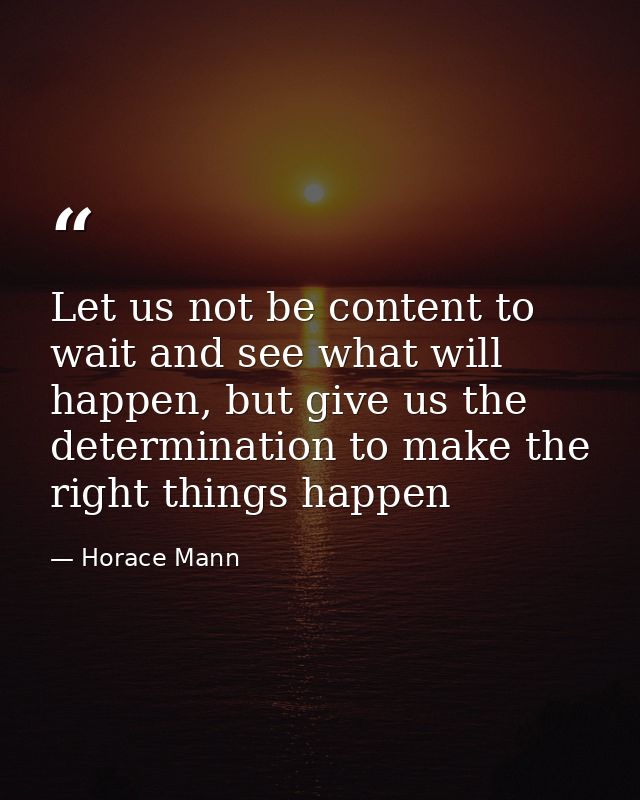 Let us not be content to wait and see what will happen, but give us the determination to make the right things happen — Horace Mann
