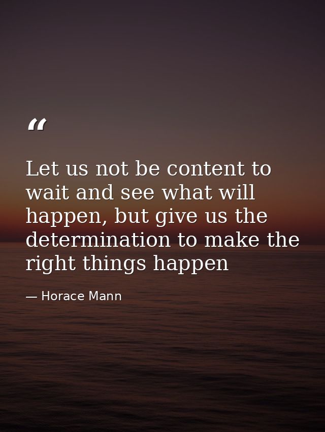 Let us not be content to wait and see what will happen, but give us the determination to make the right things happen — Horace Mann