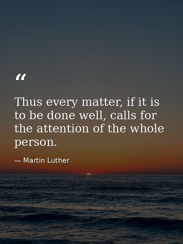 Thus every matter, if it is to be done well, calls for the attention of the whole person. — Martin Luther