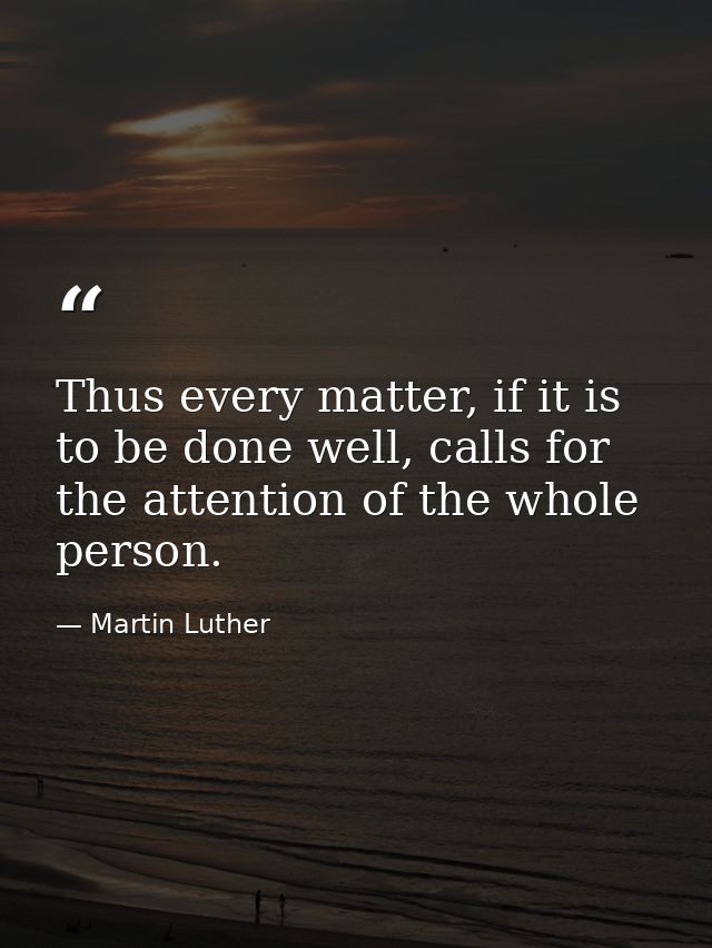 Thus every matter, if it is to be done well, calls for the attention of the whole person. — Martin Luther